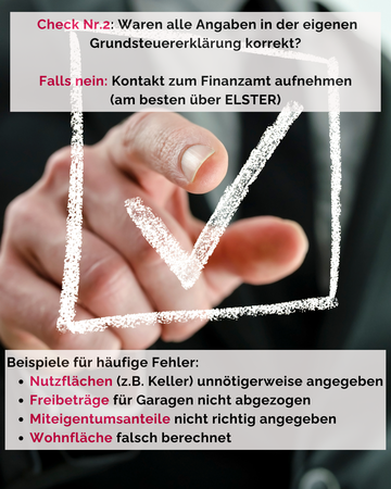 Check Nr. 2: Waren alle Angaben in der eigenen Grundsteuererklärung korrekt? Falls nein: Kontakt zum Finnazamt aufnehmen (am besten über ELSTER). Beispiele für Fehler: Nutzflächen, Freibeträge, Miteigentumsanteile oder Wohnfläche